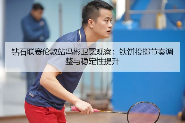 钻石联赛伦敦站冯彬卫冕观察：铁饼投掷节奏调整与稳定性提升